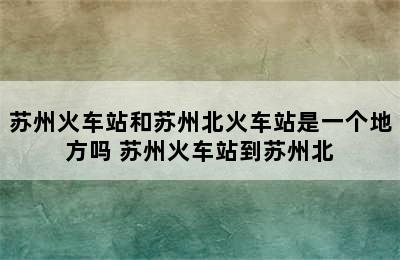 苏州火车站和苏州北火车站是一个地方吗 苏州火车站到苏州北